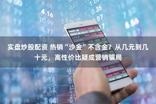 实盘炒股配资 热销“沙金”不含金？从几元到几十元，高性价比疑成营销骗局
