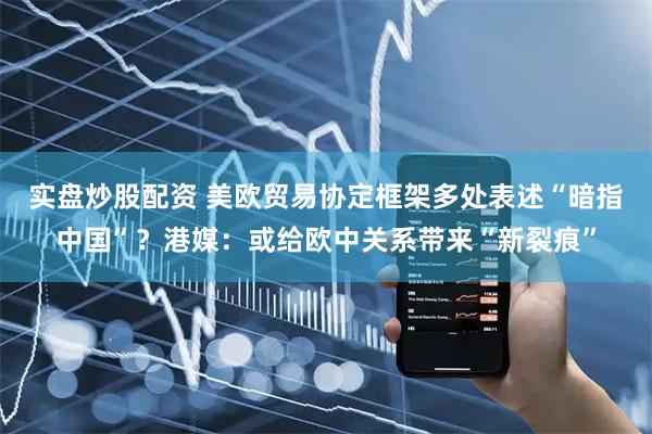 实盘炒股配资 美欧贸易协定框架多处表述“暗指中国”？港媒：或给欧中关系带来“新裂痕”