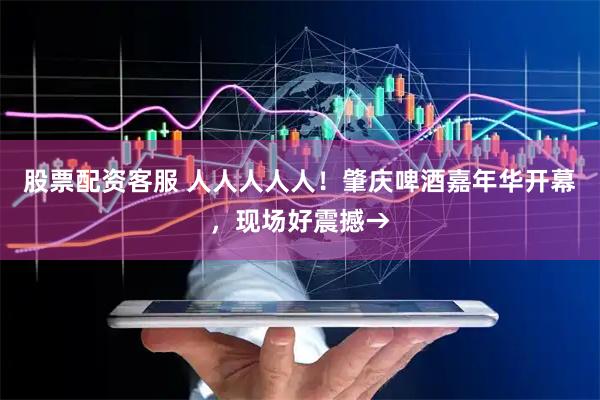 股票配资客服 人人人人人！肇庆啤酒嘉年华开幕，现场好震撼→