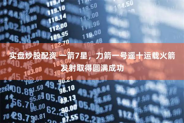 实盘炒股配资 一箭7星，力箭一号遥十运载火箭发射取得圆满成功