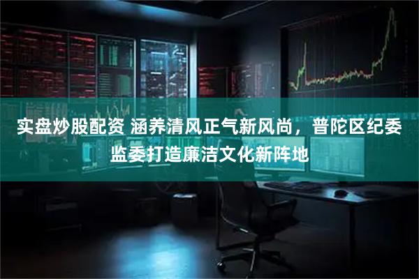 实盘炒股配资 涵养清风正气新风尚，普陀区纪委监委打造廉洁文化新阵地