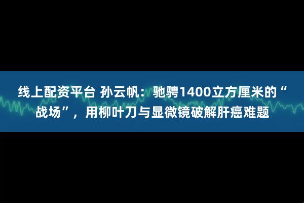 线上配资平台 孙云帆：驰骋1400立方厘米的“战场”，用柳叶刀与显微镜破解肝癌难题