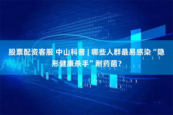 股票配资客服 中山科普 | 哪些人群最易感染“隐形健康杀手”耐药菌？