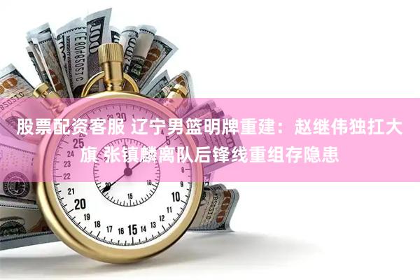 股票配资客服 辽宁男篮明牌重建：赵继伟独扛大旗 张镇麟离队后锋线重组存隐患