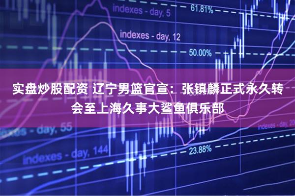 实盘炒股配资 辽宁男篮官宣：张镇麟正式永久转会至上海久事大鲨鱼俱乐部