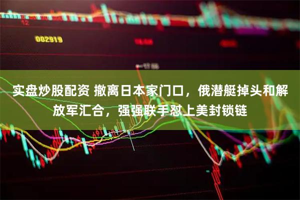 实盘炒股配资 撤离日本家门口，俄潜艇掉头和解放军汇合，强强联手怼上美封锁链