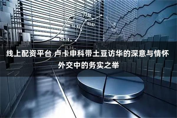 线上配资平台 卢卡申科带土豆访华的深意与情怀 外交中的务实之举