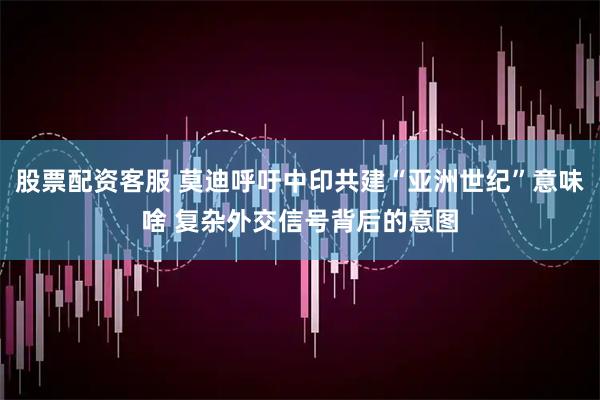 股票配资客服 莫迪呼吁中印共建“亚洲世纪”意味啥 复杂外交信号背后的意图