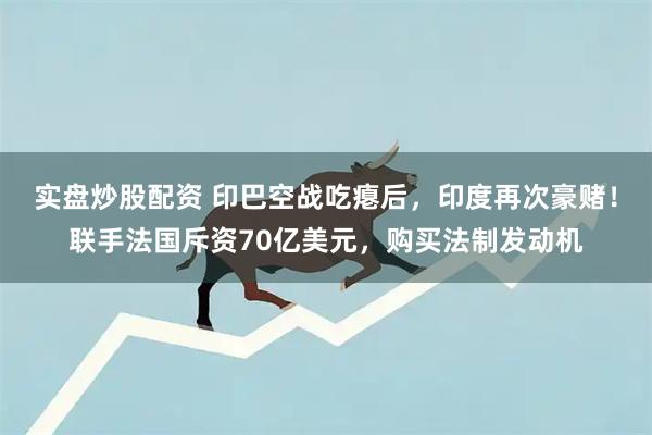 实盘炒股配资 印巴空战吃瘪后，印度再次豪赌！联手法国斥资70亿美元，购买法制发动机