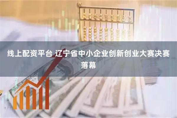 线上配资平台 辽宁省中小企业创新创业大赛决赛落幕