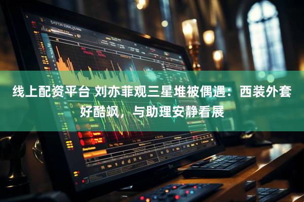 线上配资平台 刘亦菲观三星堆被偶遇：西装外套好酷飒，与助理安静看展