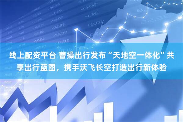 线上配资平台 曹操出行发布“天地空一体化”共享出行蓝图，携手沃飞长空打造出行新体验