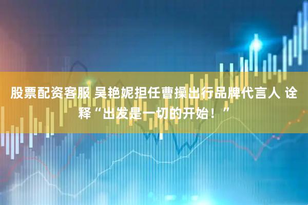 股票配资客服 吴艳妮担任曹操出行品牌代言人 诠释“出发是一切的开始！”