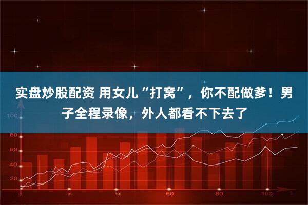 实盘炒股配资 用女儿“打窝”，你不配做爹！男子全程录像，外人都看不下去了