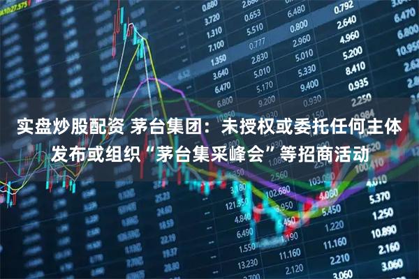 实盘炒股配资 茅台集团：未授权或委托任何主体发布或组织“茅台集采峰会”等招商活动