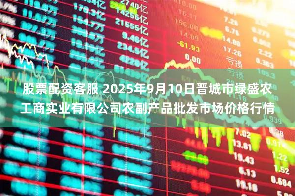 股票配资客服 2025年9月10日晋城市绿盛农工商实业有限公司农副产品批发市场价格行情