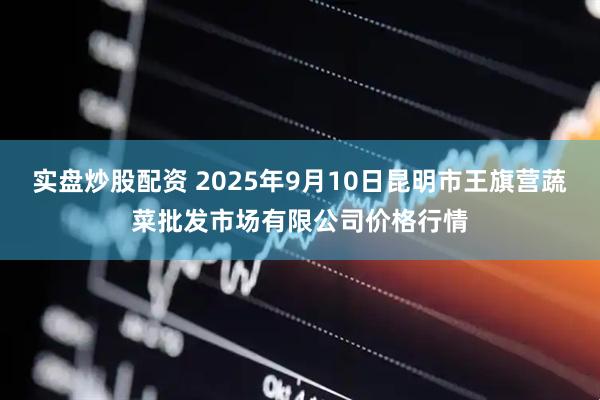 实盘炒股配资 2025年9月10日昆明市王旗营蔬菜批发市场有限公司价格行情