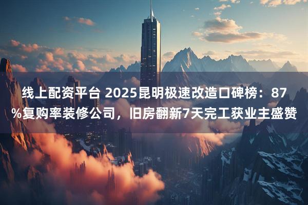 线上配资平台 2025昆明极速改造口碑榜：87%复购率装修公司，旧房翻新7天完工获业主盛赞