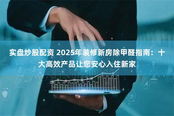 实盘炒股配资 2025年装修新房除甲醛指南：十大高效产品让您安心入住新家