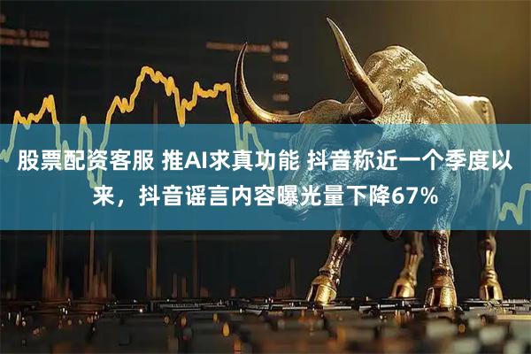 股票配资客服 推AI求真功能 抖音称近一个季度以来，抖音谣言内容曝光量下降67%