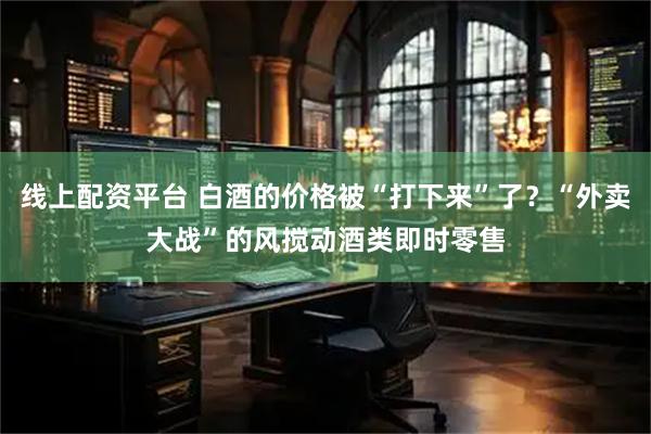 线上配资平台 白酒的价格被“打下来”了？“外卖大战”的风搅动酒类即时零售