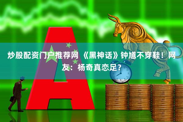炒股配资门户推荐网 《黑神话》钟馗不穿鞋！网友：杨奇真恋足？