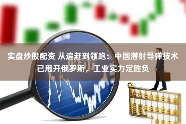 实盘炒股配资 从追赶到领跑：中国潜射导弹技术已甩开俄罗斯，工业实力定胜负