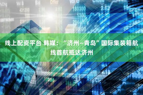 线上配资平台 韩媒：“济州—青岛”国际集装箱航线首航抵达济州