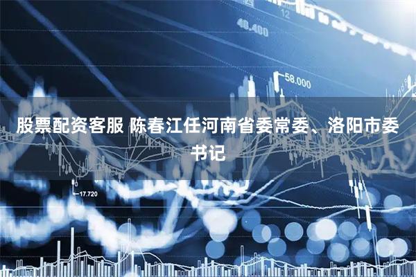 股票配资客服 陈春江任河南省委常委、洛阳市委书记