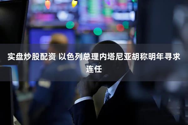 实盘炒股配资 以色列总理内塔尼亚胡称明年寻求连任