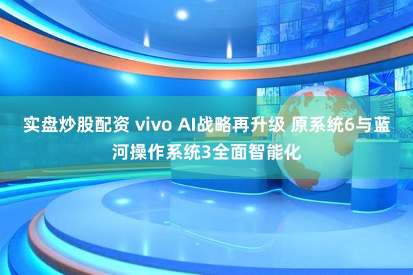 实盘炒股配资 vivo AI战略再升级 原系统6与蓝河操作系统3全面智能化