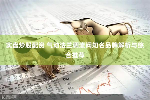 实盘炒股配资 气动法兰调流阀知名品牌解析与综合推荐