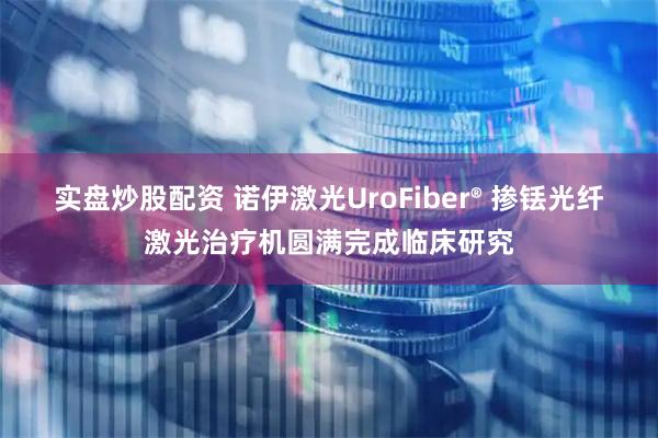 实盘炒股配资 诺伊激光UroFiber® 掺铥光纤激光治疗机圆满完成临床研究