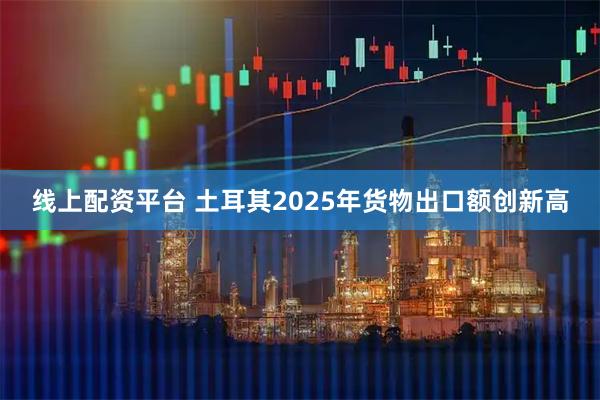 线上配资平台 土耳其2025年货物出口额创新高