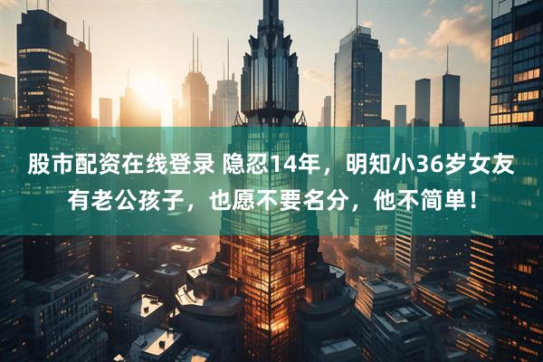 股市配资在线登录 隐忍14年，明知小36岁女友有老公孩子，也愿不要名分，他不简单！