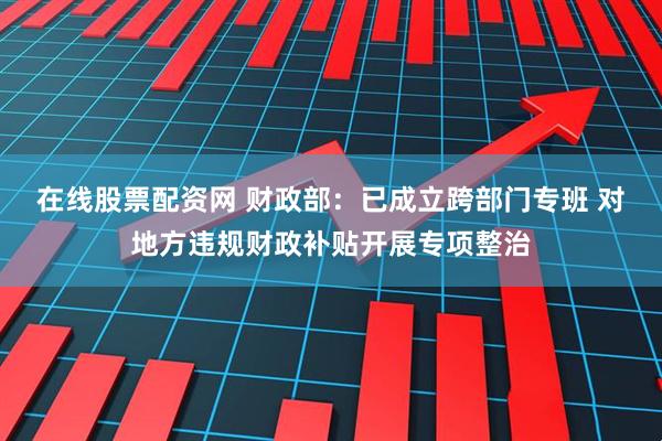 在线股票配资网 财政部：已成立跨部门专班 对地方违规财政补贴开展专项整治