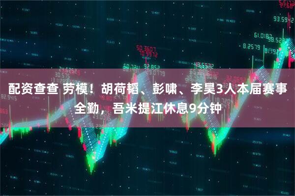 配资查查 劳模！胡荷韬、彭啸、李昊3人本届赛事全勤，吾米提江休息9分钟