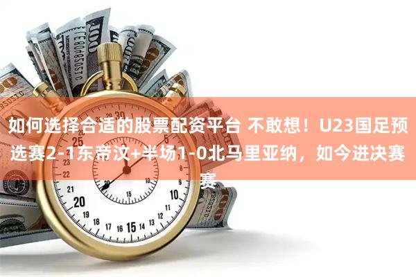 如何选择合适的股票配资平台 不敢想！U23国足预选赛2-1东帝汶+半场1-0北马里亚纳，如今进决赛