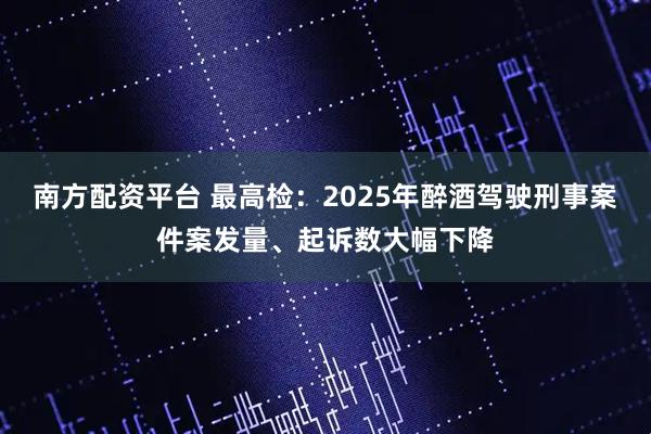 南方配资平台 最高检：2025年醉酒驾驶刑事案件案发量、起诉数大幅下降