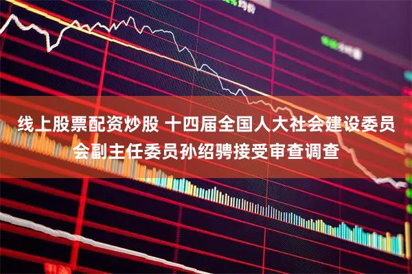 线上股票配资炒股 十四届全国人大社会建设委员会副主任委员孙绍骋接受审查调查