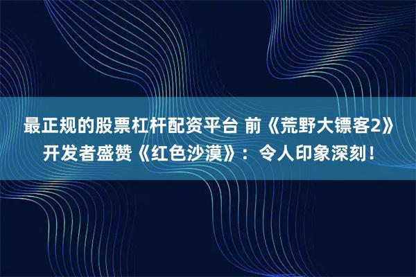 最正规的股票杠杆配资平台 前《荒野大镖客2》开发者盛赞《红色沙漠》：令人印象深刻！
