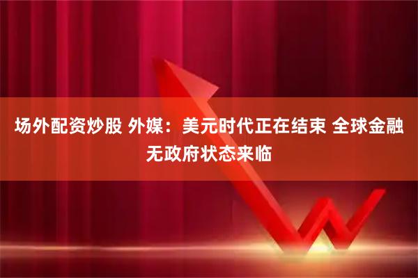 场外配资炒股 外媒：美元时代正在结束 全球金融无政府状态来临