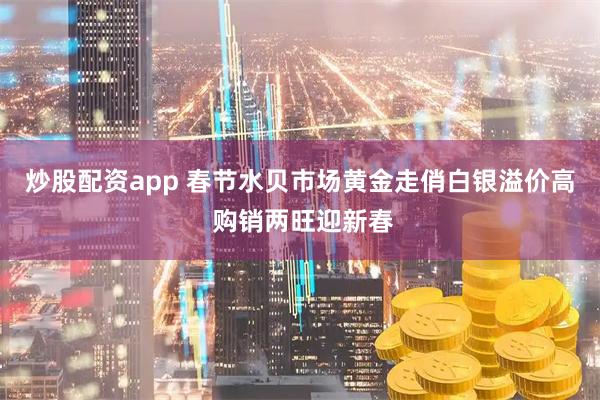 炒股配资app 春节水贝市场黄金走俏白银溢价高 购销两旺迎新春