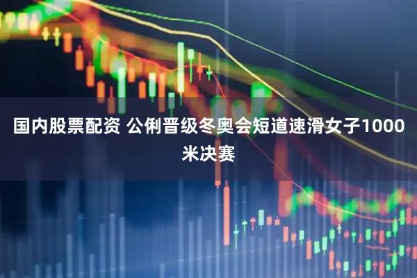 国内股票配资 公俐晋级冬奥会短道速滑女子1000米决赛