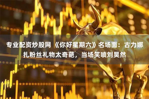 专业配资炒股网 《你好星期六》名场面：古力娜扎粉丝礼物太奇葩，当场笑喷刘昊然