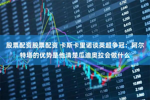 股票配资股票配资 卡斯卡里诺谈英超争冠：阿尔特塔的优势是他清楚瓜迪奥拉会做什么