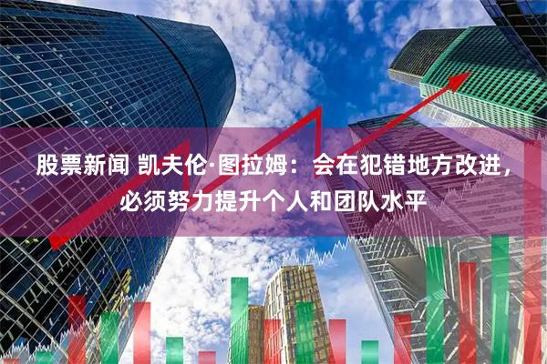 股票新闻 凯夫伦·图拉姆：会在犯错地方改进，必须努力提升个人和团队水平
