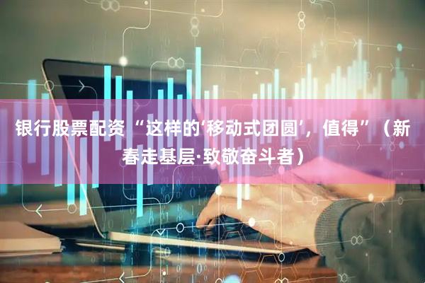 银行股票配资 “这样的‘移动式团圆’，值得”（新春走基层·致敬奋斗者）