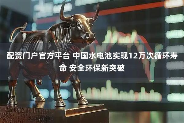 配资门户官方平台 中国水电池实现12万次循环寿命 安全环保新突破