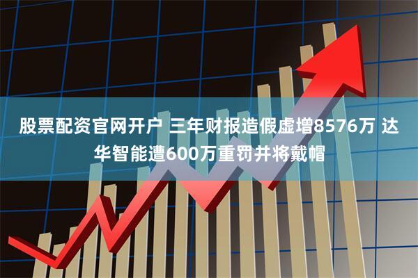 股票配资官网开户 三年财报造假虚增8576万 达华智能遭600万重罚并将戴帽